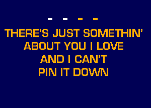 THERE'S JUST SOMETHIN'
ABOUT YOU I LOVE
AND I CAN'T
PIN IT DOWN