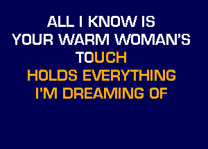 ALL I KNOW IS
YOUR WARM WOMAN'S
TOUCH
HOLDS EVERYTHING
I'M DREAMING 0F