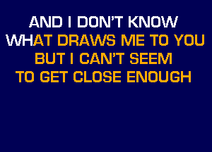 AND I DON'T KNOW
WHAT DRAWS ME TO YOU
BUT I CAN'T SEEM
TO GET CLOSE ENOUGH