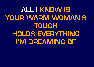 ALL I KNOW IS
YOUR WARM WOMAN'S
TOUCH
HOLDS EVERYTHING
I'M DREAMING 0F