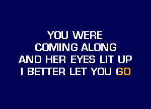 YOU WERE
COMING ALONG
AND HER EYES LIT UP
I BETTER LET YOU GO