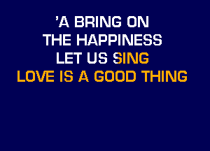 'A BRING ON
THE HAPPINESS
LET US SING

LOVE IS A GOOD THING
