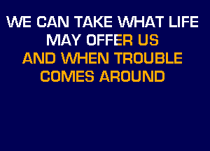 WE CAN TAKE WHAT LIFE
MAY OFFER US
AND WHEN TROUBLE
COMES AROUND