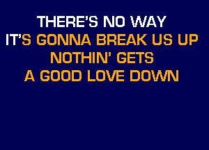 THERE'S NO WAY
ITS GONNA BREAK US UP
NOTHIN' GETS
A GOOD LOVE DOWN