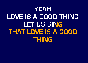 YEAH
LOVE IS A GOOD THING
LET US SING

THAT LOVE IS A GOOD
THING