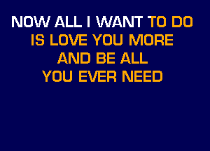 NOW ALL I WANT TO DO
IS LOVE YOU MORE
AND BE ALL
YOU EVER NEED