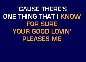 'CAUSE THERE'S
ONE THING THAT I KNOW
FOR SURE
YOUR GOOD LOVIN'
PLEASES ME