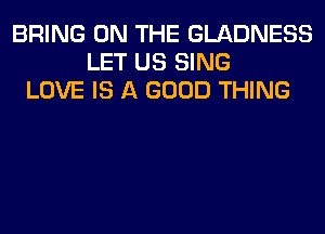 BRING ON THE GLADNESS
LET US SING
LOVE IS A GOOD THING