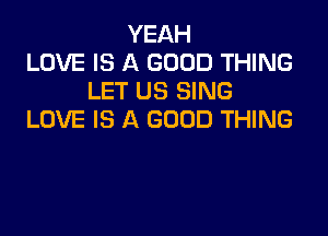 YEAH
LOVE IS A GOOD THING
LET US SING

LOVE IS A GOOD THING