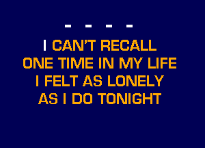 I CANT RECALL
ONE TIME IN MY LIFE
I FELT AS LONELY
AS I DO TONIGHT
