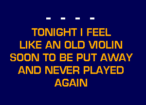 TONIGHT I FEEL
LIKE AN OLD VIOLIN
SOON TO BE PUT AWAY
AND NEVER PLAYED
AGAIN