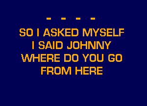 SO I ASKED MYSELF
I SAID JOHNNY
WHERE DO YOU GO
FROM HERE