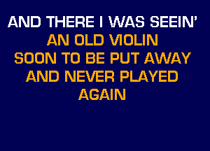 AND THERE I WAS SEEIN'
AN OLD VIOLIN
SOON TO BE PUT AWAY
AND NEVER PLAYED
AGAIN