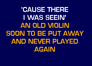 'CAUSE THERE
I WAS SEEIN'

AN OLD VIOLIN
SOON TO BE PUT AWAY
AND NEVER PLAYED
AGAIN