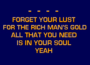 FORGET YOUR LUST
FOR THE RICH MAN'S GOLD

ALL THAT YOU NEED
IS IN YOUR SOUL
YEAH