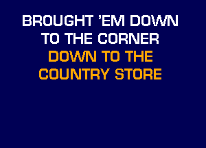 BROUGHT 'EM DOWN
TO THE CORNER
DOWN TO THE
COUNTRY STORE