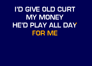 I'D GIVE OLD CURT
MY MONEY
HE'D PLAY ALL DAY

FOR ME