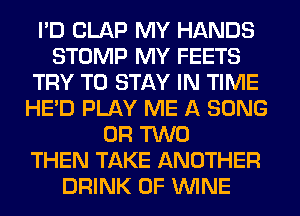 I'D CLAP MY HANDS
STOMP MY FEETS
TRY TO STAY IN TIME
HE'D PLAY ME A SONG
OR TWO
THEN TAKE ANOTHER
DRINK 0F WINE
