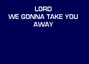 LORD
1WE GONNA TAKE YOU
AWAY