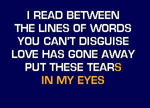 I READ BETWEEN
THE LINES 0F WORDS
YOU CAN'T DISGUISE

LOVE HAS GONE AWAY

PUT THESE TEARS

IN MY EYES