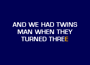 AND WE HAD TWINS
MAN WHEN THEY

TURNED THREE