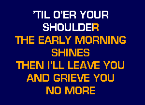 'TIL U'ER YOUR
SHOULDER
THE EARLY MORNING
SHINES
THEN I'LL LEAVE YOU
AND GRIEVE YOU
NO MORE