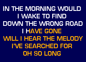 IN THE MORNING WOULD
I WAKE TO FIND
DOWN THE WRONG ROAD
I HAVE GONE
INILL I HEAR THE MELODY
I'VE SEARCHED FOR
0H SO LONG