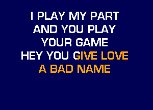 I PLAY MY PART
AND YOU PLAY
YOUR GAME
HEY YOU GIVE LOVE
A BAD NAME