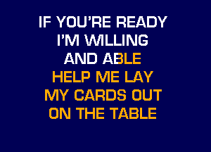 IF YOU'RE READY
I'M WLLING
AND ABLE

HELP ME LAY
MY CARDS OUT
ON THE TABLE