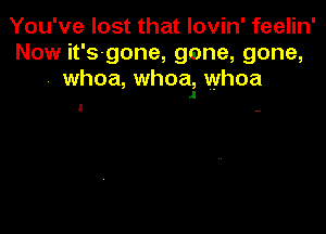 You've lost that lovin' feelin'
Now it's-gone, gone, gone,
whoa, whoa, whoa
J