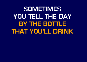 SOMETIMES
YOU TELL THE DAY
BY THE BOTTLE
THAT YOU'LL DRINK