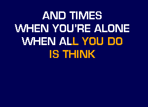 AND TIMES
XNHEN YOU'RE ALONE
WHEN ALL YOU DO

IS THINK