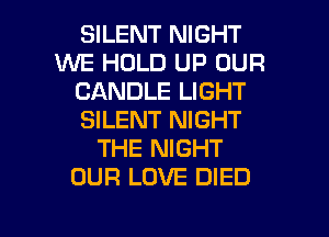 SILENT NIGHT
WE HOLD UP OUR
CANDLE LIGHT
SILENT NIGHT
THE NIGHT
OUR LOVE DIED