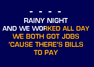 RAINY NIGHT
AND WE WORKED ALL DAY

WE BOTH GOT JOBS
'CAUSE THERE'S BILLS
TO PAY