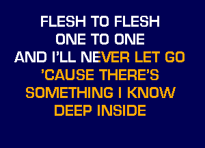 FLESH T0 FLESH
ONE TO ONE
AND I'LL NEVER LET GO
'CAUSE THERE'S
SOMETHING I KNOW
DEEP INSIDE