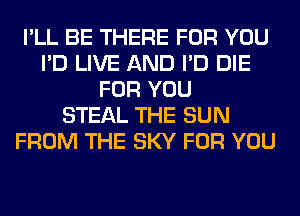 I'LL BE THERE FOR YOU
I'D LIVE AND I'D DIE
FOR YOU
STEAL THE SUN
FROM THE SKY FOR YOU