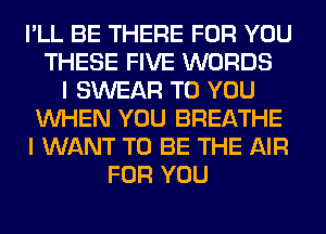 I'LL BE THERE FOR YOU
THESE FIVE WORDS
I SWEAR TO YOU
WHEN YOU BREATHE
I WANT TO BE THE AIR
FOR YOU