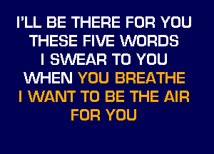 I'LL BE THERE FOR YOU
THESE FIVE WORDS
I SWEAR TO YOU
WHEN YOU BREATHE
I WANT TO BE THE AIR
FOR YOU