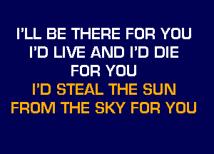 I'LL BE THERE FOR YOU
I'D LIVE AND I'D DIE
FOR YOU
I'D STEAL THE SUN
FROM THE SKY FOR YOU