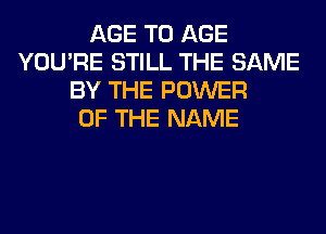 AGE T0 AGE
YOU'RE STILL THE SAME
BY THE POWER
OF THE NAME