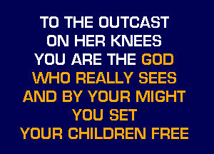TO THE OUTCAST
ON HER KNEES
YOU ARE THE GOD
WHO REALLY SEES
AND BY YOUR MIGHT
YOU SET
YOUR CHILDREN FREE