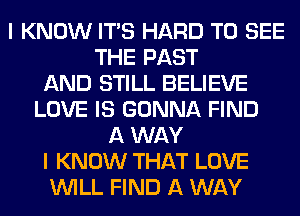 I KNOW ITS HARD TO SEE
THE PAST
AND STILL BELIEVE
LOVE IS GONNA FIND
A WAY
I KNOW THAT LOVE
WILL FIND A WAY