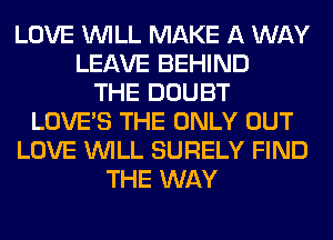 LOVE WILL MAKE A WAY
LEAVE BEHIND
THE DOUBT
LOVE'S THE ONLY OUT
LOVE WILL SURELY FIND
THE WAY