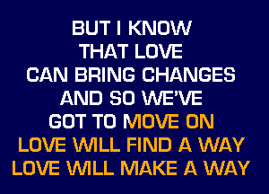 BUT I KNOW
THAT LOVE
CAN BRING CHANGES
AND SO WE'VE
GOT TO MOVE 0N
LOVE WILL FIND A WAY
LOVE WILL MAKE A WAY