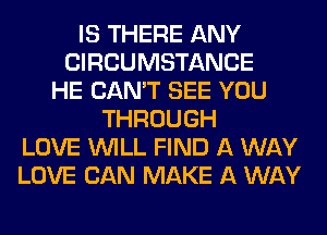 IS THERE ANY
CIRCUMSTANCE
HE CAN'T SEE YOU
THROUGH
LOVE WILL FIND A WAY
LOVE CAN MAKE A WAY