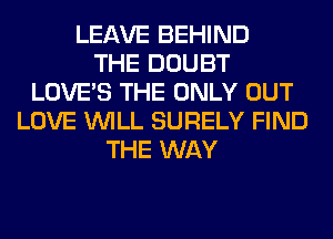 LEAVE BEHIND
THE DOUBT
LOVE'S THE ONLY OUT
LOVE WILL SURELY FIND
THE WAY