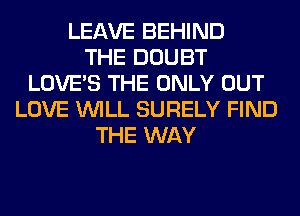 LEAVE BEHIND
THE DOUBT
LOVE'S THE ONLY OUT
LOVE WILL SURELY FIND
THE WAY