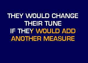 THEY WOULD CHANGE
THEIR TUNE
IF THEY WOULD ADD
ANOTHER MEASURE