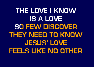 THE LOVE I KNOW
IS A LOVE
80 FEW DISCOVER
THEY NEED TO KNOW
JESUS' LOVE
FEELS LIKE NO OTHER