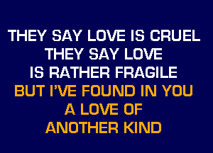 THEY SAY LOVE IS CRUEL
THEY SAY LOVE
IS RATHER FRAGILE
BUT I'VE FOUND IN YOU
A LOVE OF
ANOTHER KIND